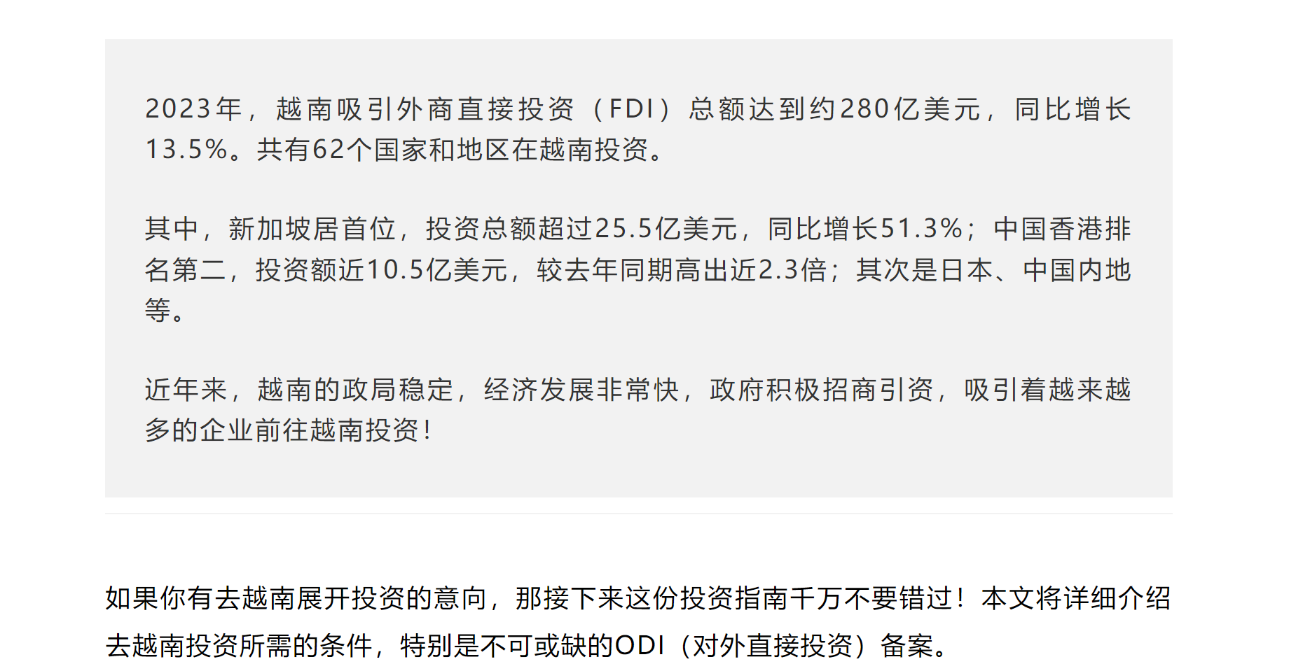 2023年，越南吸引外商直接投资（FDI）总额达到约280亿美元，同比增长13.5%。共有62个国家和地区在越南投资。



其中，新加坡居首位，投资总额超过25.5亿美元，同比增长51.3%；中国香港排名第二，投资额近10.5亿美元，较去年同期高出近2.3倍；其次是日本、中国内地等。



近年来，越南的政局稳定，经济发展非常快，政府积极招商引资，吸引着越来越多的企业前往越南投资！

作者 | 企财盈


如果你有去越南展开投资的意向，那接下来这份投资指南千万不要错过！本文将详细介绍去越南投资所需的条件，特别是不可或缺的ODI（对外直接投资）备案。