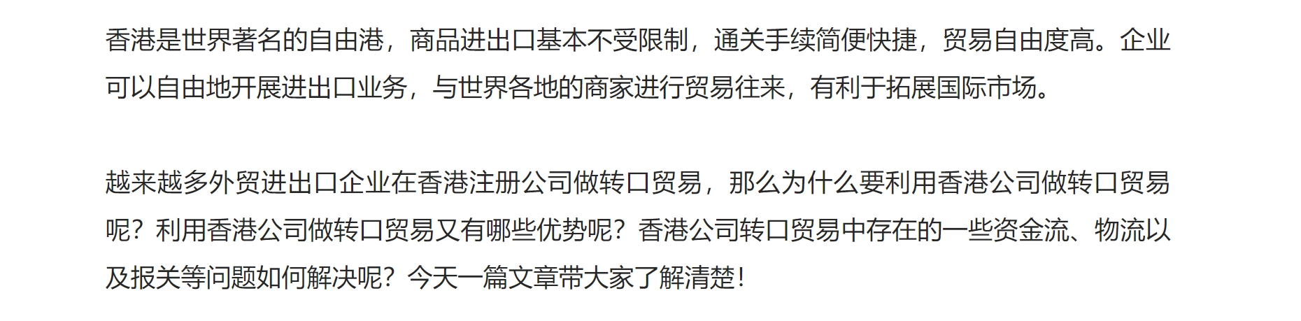 香港是世界著名的自由港，商品进出口基本不受限制，通关手续简便快捷，贸易自由度高。企业可以自由地开展进出口业务，与世界各地的商家进行贸易往来，有利于拓展国际市场。



越来越多外贸进出口企业在香港注册公司做转口贸易，那么为什么要利用香港公司做转口贸易呢？利用香港公司做转口贸易又有哪些优势呢？香港公司转口贸易中存在的一些资金流、物流以及报关等问题如何解决呢？今天一篇文章带大家了解清楚！