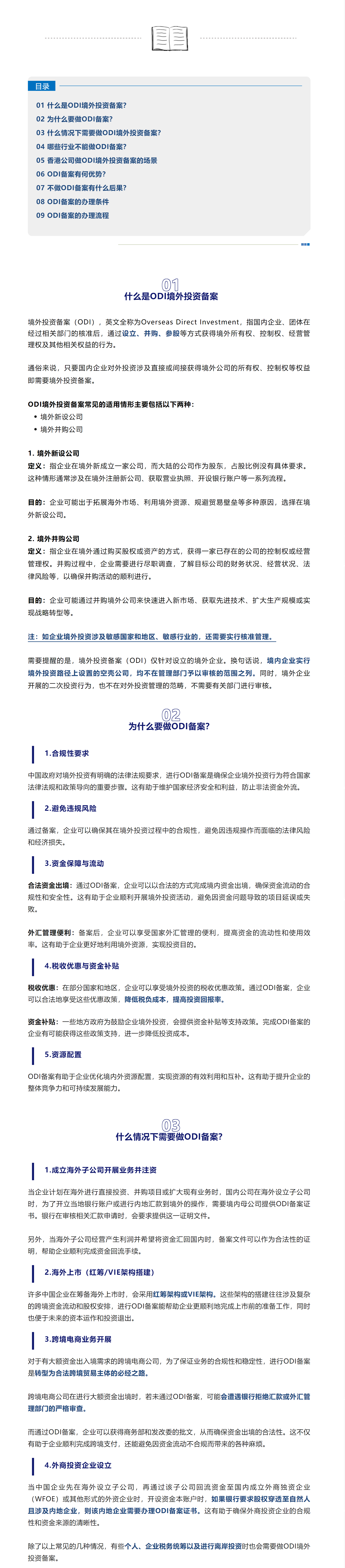 目录01 什么是ODI境外投资备案？02 为什么要做ODI备案？03 什么情况下需要做ODI境外投资备案？04 哪些行业不能做ODI备案？05 香港公司做ODI境外投资备案的场景06 ODI备案有何优势？07 不做ODI备案有什么后果？08 ODI备案的办理条件09 ODI备案的办理流程01什么是ODI境外投资备案境外投资备案（ODI），英文全称为Overseas Direct Investment，指国内企业、团体在经过相关部门的核准后，通过设立、并购、参股等方式获得境外所有权、控制权、经营管理权及其他相关权益的行为。通俗来说，只要国内企业对外投资涉及直接或间接获得境外公司的所有权、控制权等权益即需要境外投资备案。ODI境外投资备案常见的适用情形主要包括以下两种：境外新设公司境外并购公司1. 境外新设公司定义：指企业在境外新成立一家公司，而大陆的公司作为股东，占股比例没有具体要求。这种情形通常涉及在境外注册新公司、获取营业执照、开设银行账户等一系列流程。目的：企业可能出于拓展海外市场、利用境外资源、规避贸易壁垒等多种原因，选择在境外新设公司。2. 境外并购公司定义：指企业在境外通过购买股权或资产的方式，获得一家已存在的公司的控制权或经营管理权。并购过程中，企业需要进行尽职调查，了解目标公司的财务状况、经营状况、法律风险等，以确保并购活动的顺利进行。目的：企业可能通过并购境外公司来快速进入新市场、获取先进技术、扩大生产规模或实现战略转型等。注：如企业境外投资涉及敏感国家和地区、敏感行业的，还需要实行核准管理。需要提醒的是，境外投资备案（ODI）仅针对设立的境外企业。换句话说，境内企业实行境外投资路径上设置的空壳公司，均不在管理部门予以审核的范围之列。同时，境外企业开展的二次投资行为，也不在对外投资管理的范畴，不需要有关部门进行审核。02为什么要做ODI备案？1.合规性要求中国政府对境外投资有明确的法律法规要求，进行ODI备案是确保企业境外投资行为符合国家法律法规和政策导向的重要步骤。这有助于维护国家经济安全和利益，防止非法资金外流。2.避免违规风险通过备案，企业可以确保其在境外投资过程中的合规性，避免因违规操作而面临的法律风险和经济损失。3.资金保障与流动合法资金出境：通过ODI备案，企业可以以合法的方式完成境内资金出境，确保资金流动的合规性和安全性。这有助于企业顺利开展境外投资活动，避免因资金问题导致的项目延误或失败。外汇管理便利：备案后，企业可以享受国家外汇管理的便利，提高资金的流动性和使用效率。这有助于企业更好地利用境外资源，实现投资目的。4.税收优惠与资金补贴税收优惠：在部分国家和地区，企业可以享受境外投资的税收优惠政策。通过ODI备案，企业可以合法地享受这些优惠政策，降低税负成本，提高投资回报率。资金补贴：一些地方政府为鼓励企业境外投资，会提供资金补贴等支持政策。完成ODI备案的企业有可能获得这些政策支持，进一步降低投资成本。5.资源配置ODI备案有助于企业优化境内外资源配置，实现资源的有效利用和互补。这有助于提升企业的整体竞争力和可持续发展能力。03什么情况下需要做ODI备案？1.成立海外子公司开展业务并注资当企业计划在海外进行直接投资、并购项目或扩大现有业务时，国内公司在海外设立子公司时，为了开立当地银行账户或进行内地汇款到境外的操作，需要境内母公司提供ODI备案证书。银行在审核相关汇款申请时，会要求提供这一证明文件。另外，当海外子公司经营产生利润并希望将资金汇回国内时，备案文件可以作为合法性的证明，帮助企业顺利完成资金回流手续。2.海外上市（红筹/VIE架构搭建）许多中国企业在筹备海外上市时，会采用红筹架构或VIE架构。这些架构的搭建往往涉及复杂的跨境资金流动和股权安排，进行ODI备案能帮助企业更顺利地完成上市前的准备工作，同时也便于未来的资本运作和投资退出。3.跨境电商业务开展对于有大额资金出入境需求的跨境电商公司，为了保证业务的合规性和稳定性，进行ODI备案是转型为合法跨境贸易主体的必经之路。跨境电商公司在进行大额资金出境时，若未通过ODI备案，可能会遭遇银行拒绝汇款或外汇管理部门的严格审查。而通过ODI备案，企业可以获得商务部和发改委的批文，从而确保资金出境的合法性。这不仅有助于企业顺利完成跨境支付，还能避免因资金流动不合规而带来的各种麻烦。4.外商投资企业设立当中国企业先在海外设立子公司，再通过该子公司回流资金至国内成立外商独资企业（WFOE）或其他形式的外资企业时，开设资金本账户时，如果银行要求股权穿透至自然人且涉及内地企业，则该内地企业需要办理ODI备案证书。这有助于确保外商投资企业的合规性和资金来源的清晰性。除了以上常见的几种情况，有些个人、企业税务统筹以及进行离岸投资时也会需要做ODI境外投资备案。