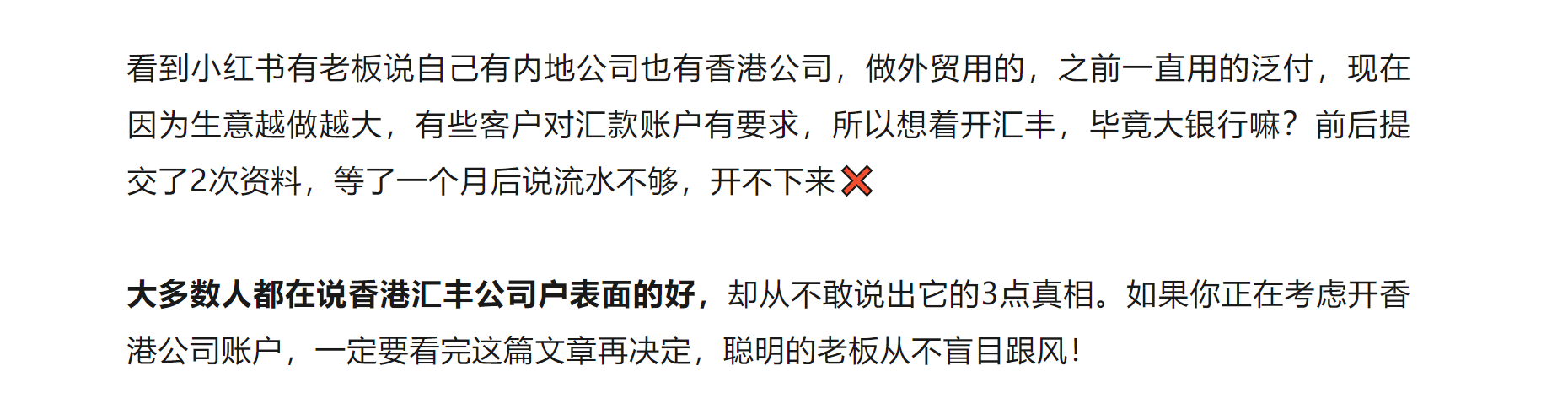 看到小红书有老板说自己有内地公司也有香港公司，做外贸用的，之前一直用的泛付，现在因为生意越做越大，有些客户对汇款账户有要求，所以想着开汇丰，毕竟大银行嘛？前后提交了2次资料，等了一个月后说流水不够，开不下来❌

大多数人都在说香港汇丰公司户表面的好，却从不敢说出它的3点真相。如果你正在考虑开香港公司账户，一定要看完这篇文章再决定，聪明的老板从不盲目跟风！