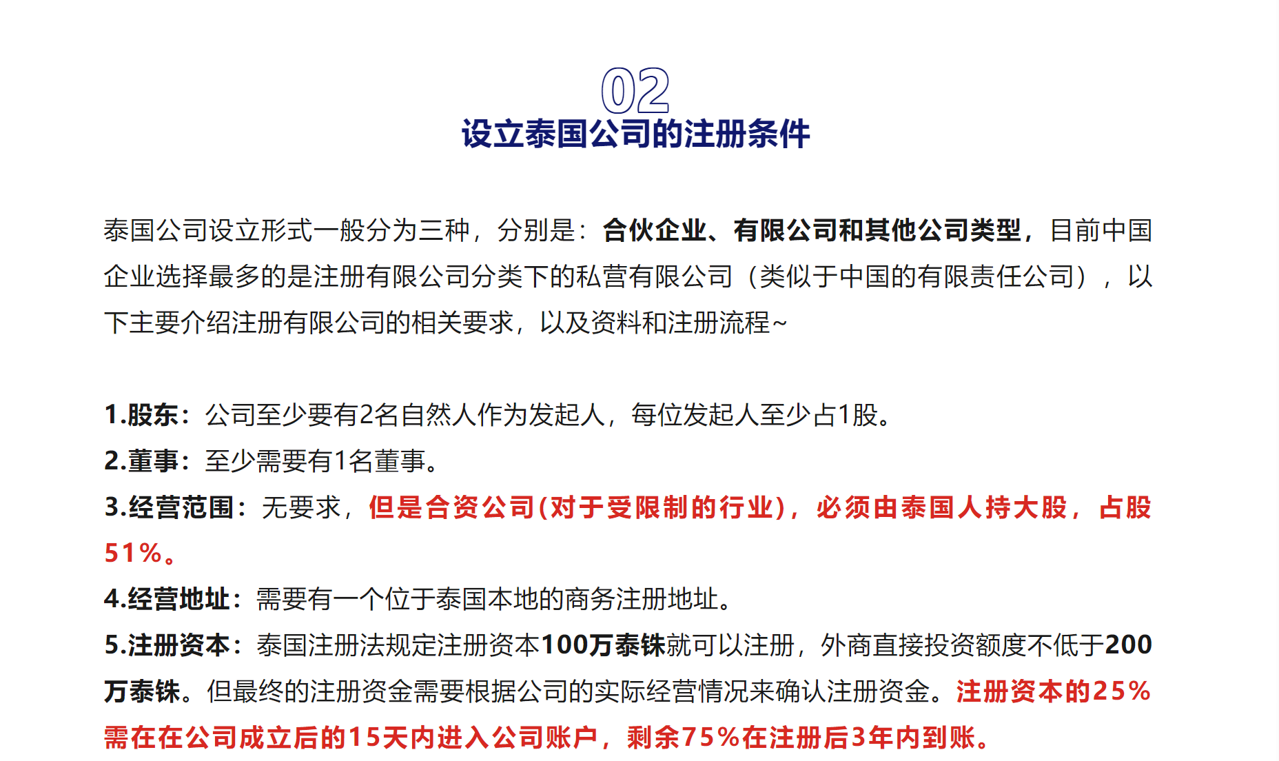 02

设立泰国公司的注册条件

泰国公司设立形式一般分为三种，分别是：合伙企业、有限公司和其他公司类型，目前中国企业选择最多的是注册有限公司分类下的私营有限公司（类似于中国的有限责任公司），以下主要介绍注册有限公司的相关要求，以及资料和注册流程~



1.股东：公司至少要有2名自然人作为发起人，每位发起人至少占1股。
2.董事：至少需要有1名董事。
3.经营范围：无要求，但是合资公司(对于受限制的行业)，必须由泰国人持大股，占股51%。
4.经营地址：需要有一个位于泰国本地的商务注册地址。
5.注册资本：泰国注册法规定注册资本100万泰铢就可以注册，外商直接投资额度不低于200万泰铢。但最终的注册资金需要根据公司的实际经营情况来确认注册资金。注册资本的25%需在在公司成立后的15天内进入公司账户，剩余75%在注册后3年内到账。