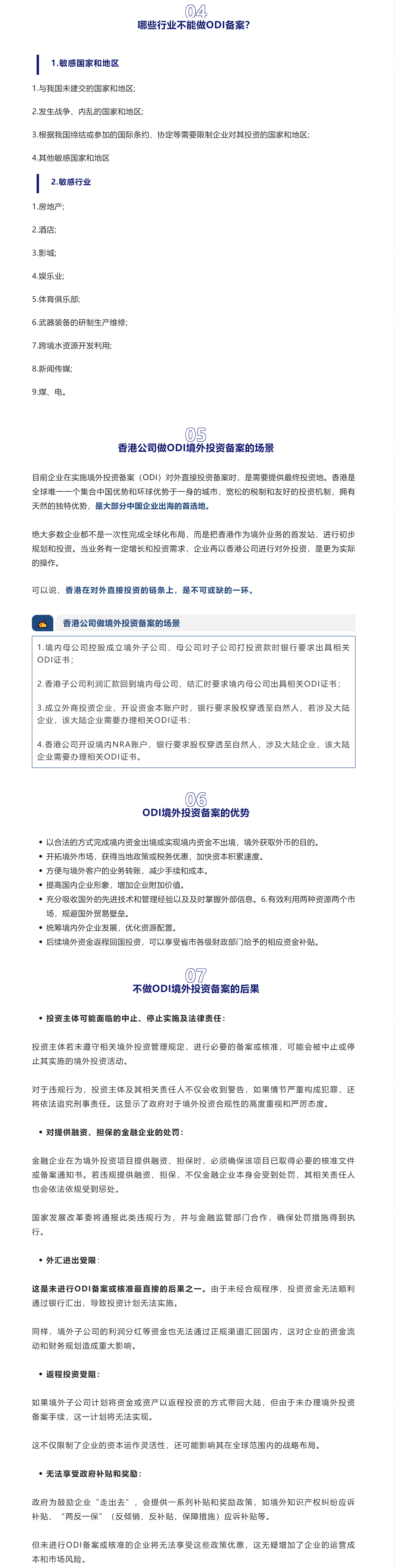 04哪些行业不能做ODI备案？1.敏感国家和地区1.与我国未建交的国家和地区;2.发生战争、内乱的国家和地区;3.根据我国缔结或参加的国际条约、协定等需要限制企业对其投资的国家和地区;4.其他敏感国家和地区2.敏感行业1.房地产;2.酒店;3.影城;4.娱乐业;5.体育俱乐部;6.武器装备的研制生产维修;7.跨境水资源开发利用;8.新闻传媒;9.煤、电。05香港公司做ODI境外投资备案的场景目前企业在实施境外投资备案（ODI）对外直接投资备案时，是需要提供最终投资地。香港是全球唯一一个集合中国优势和环球优势于一身的城市，宽松的税制和友好的投资机制，拥有天然的独特优势，是大部分中国企业出海的首选地。绝大多数企业都不是一次性完成全球化布局，而是把香港作为境外业务的首发站，进行初步规划和投资。当业务有一定增长和投资需求，企业再以香港公司进行对外投资，是更为实际的操作。可以说，香港在对外直接投资的链条上，是不可或缺的一环。✍香港公司做境外投资备案的场景1.境内母公司控股成立境外子公司，母公司对子公司打投资款时银行要求出具相关ODI证书；2.香港子公司利润汇款回到境内母公司，结汇时要求境内母公司出具相关ODI证书；3.成立外商投资企业，开设资金本账户时，银行要求股权穿透至自然人，若涉及大陆企业，该大陆企业需要办理相关ODI证书；4.香港公司开设境内NRA账户，银行要求股权穿透至自然人，涉及大陆企业，该大陆企业需要办理相关ODI证书。06ODI境外投资备案的优势以合法的方式完成境内资金出境或实现境内资金不出境，境外获取外币的目的。开拓境外市场，获得当地政策或税务优惠，加快资本积累速度。提高国内企业形象，增加企业附加价值。充分吸收国外的先进技术和管理经验以及及时掌握外部信息。6.有效利用两种资源两个市场，规避国外贸易壁垒。统筹境内外企业发展，优化资源配置。后续境外资金返程回国投资，可以享受省市各级财政部门给予的相应资金补贴。07不做ODI境外投资备案的后果投资主体可能面临的中止、停止实施及法律责任：投资主体若未遵守相关境外投资管理规定，进行必要的备案或核准，可能会被中止或停止其实施的境外投资活动。对于违规行为，投资主体及其相关责任人不仅会收到警告，如果情节严重构成犯罪，还将依法追究刑事责任。这显示了政府对于境外投资合规性的高度重视和严厉态度。金融企业在为境外投资项目提供融资、担保时，必须确保该项目已取得必要的核准文件或备案通知书。若违规提供融资、担保，不仅金融企业本身会受到处罚，其相关责任人也会依法依规受到惩处。外汇进出受限：这是未进行ODI备案或核准最直接的后果之一。由于未经合规程序，投资资金无法顺利通过银行汇出，导致投资计划无法实施。如果境外子公司计划将资金或资产以返程投资的方式带回大陆，但由于未办理境外投资备案手续，这一计划将无法实现。这不仅限制了企业的资本运作灵活性，还可能影响其在全球范围内的战略布局。政府为鼓励企业“走出去”，会提供一系列补贴和奖励政策，如境外知识产权纠纷应诉补贴、“两反一保”（反倾销、反补贴、保障措施）应诉补贴等。但未进行ODI备案或核准的企业将无法享受这些政策优惠，这无疑增加了企业的运营成本和市场风险。