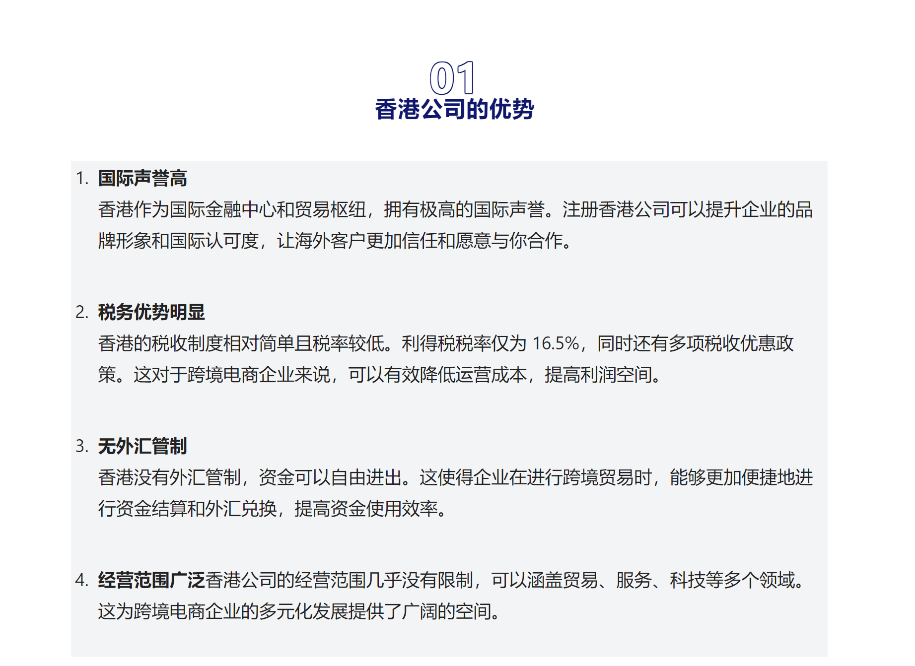 01香港公司的优势国际声誉高
香港作为国际金融中心和贸易枢纽，拥有极高的国际声誉。注册香港公司可以提升企业的品牌形象和国际认可度，让海外客户更加信任和愿意与你合作。
税务优势明显
香港的税收制度相对简单且税率较低。利得税税率仅为 16.5%，同时还有多项税收优惠政策。这对于跨境电商企业来说，可以有效降低运营成本，提高利润空间。
无外汇管制
香港没有外汇管制，资金可以自由进出。这使得企业在进行跨境贸易时，能够更加便捷地进行资金结算和外汇兑换，提高资金使用效率。
经营范围广泛香港公司的经营范围几乎没有限制，可以涵盖贸易、服务、科技等多个领域。这为跨境电商企业的多元化发展提供了广阔的空间。