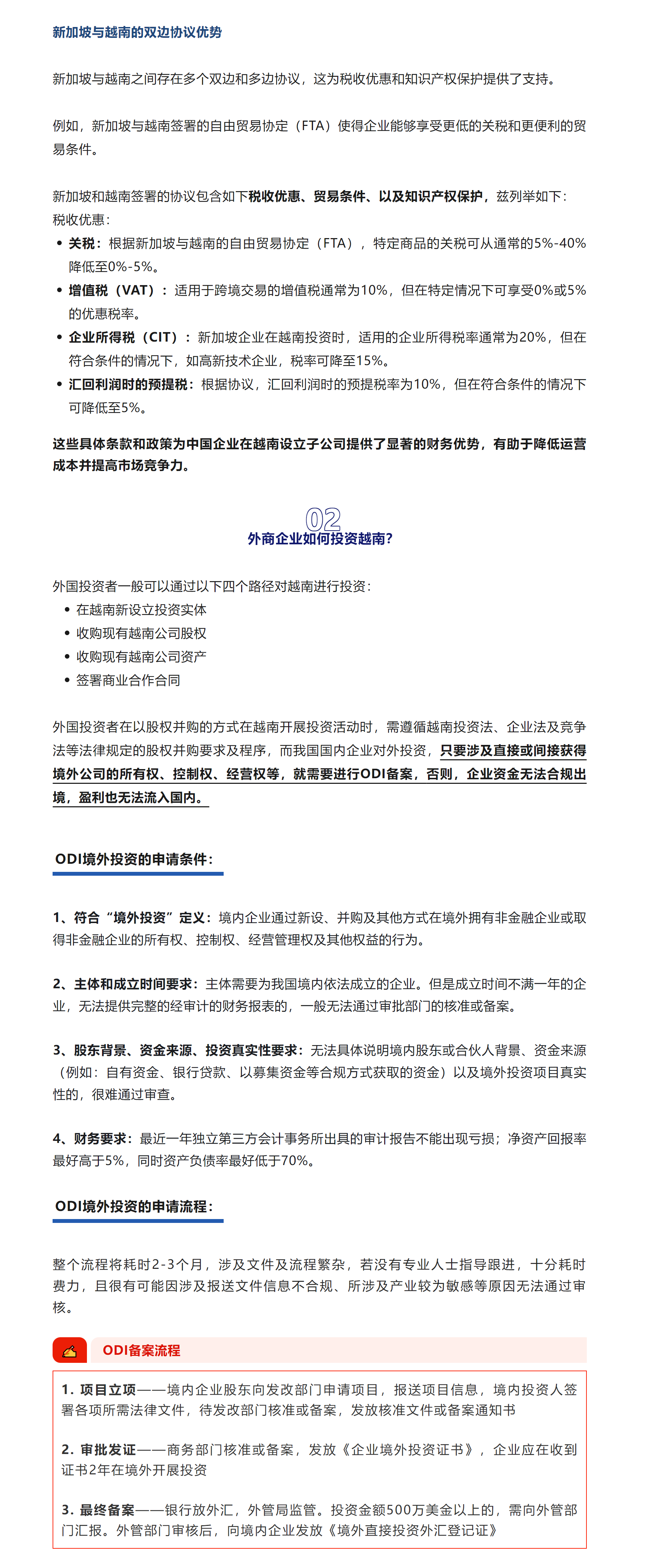 新加坡与越南的双边协议优势



新加坡与越南之间存在多个双边和多边协议，这为税收优惠和知识产权保护提供了支持。



例如，新加坡与越南签署的自由贸易协定（FTA）使得企业能够享受更低的关税和更便利的贸易条件。



新加坡和越南签署的协议包含如下税收优惠、贸易条件、以及知识产权保护，兹列举如下：

税收优惠：

关税：根据新加坡与越南的自由贸易协定（FTA），特定商品的关税可从通常的5%-40%降低至0%-5%。

增值税（VAT）：适用于跨境交易的增值税通常为10%，但在特定情况下可享受0%或5%的优惠税率。

企业所得税（CIT）：新加坡企业在越南投资时，适用的企业所得税率通常为20%，但在符合条件的情况下，如高新技术企业，税率可降至15%。

汇回利润时的预提税：根据协议，汇回利润时的预提税率为10%，但在符合条件的情况下可降低至5%。


这些具体条款和政策为中国企业在越南设立子公司提供了显著的财务优势，有助于降低运营成本并提高市场竞争力。



02

外商企业如何投资越南？

外国投资者一般可以通过以下四个路径对越南进行投资：

在越南新设立投资实体

收购现有越南公司股权

收购现有越南公司资产

签署商业合作合同



外国投资者在以股权并购的方式在越南开展投资活动时，需遵循越南投资法、企业法及竞争法等法律规定的股权并购要求及程序，而我国国内企业对外投资，只要涉及直接或间接获得境外公司的所有权、控制权、经营权等，就需要进行ODI备案，否则，企业资金无法合规出境，盈利也无法流入国内。




ODI境外投资的申请条件：


1、符合“境外投资”定义：境内企业通过新设、并购及其他方式在境外拥有非金融企业或取得非金融企业的所有权、控制权、经营管理权及其他权益的行为。



2、主体和成立时间要求：主体需要为我国境内依法成立的企业。但是成立时间不满一年的企业，无法提供完整的经审计的财务报表的，一般无法通过审批部门的核准或备案。



3、股东背景、资金来源、投资真实性要求：无法具体说明境内股东或合伙人背景、资金来源（例如：自有资金、银行贷款、以募集资金等合规方式获取的资金）以及境外投资项目真实性的，很难通过审查。



4、财务要求：最近一年独立第三方会计事务所出具的审计报告不能出现亏损；净资产回报率最好高于5%，同时资产负债率最好低于70%。



ODI境外投资的申请流程：



整个流程将耗时2-3个月，涉及文件及流程繁杂，若没有专业人士指导跟进，十分耗时费力，且很有可能因涉及报送文件信息不合规、所涉及产业较为敏感等原因无法通过审核。




✍

ODI备案流程

1. 项目立项——境内企业股东向发改部门申请项目，报送项目信息，境内投资人签署各项所需法律文件，待发改部门核准或备案，发放核准文件或备案通知书



2. 审批发证——商务部门核准或备案，发放《企业境外投资证书》，企业应在收到证书2年在境外开展投资



3. 最终备案——银行放外汇，外管局监管。投资金额500万美金以上的，需向外管部门汇报。外管部门审核后，向境内企业发放《境外直接投资外汇登记证》