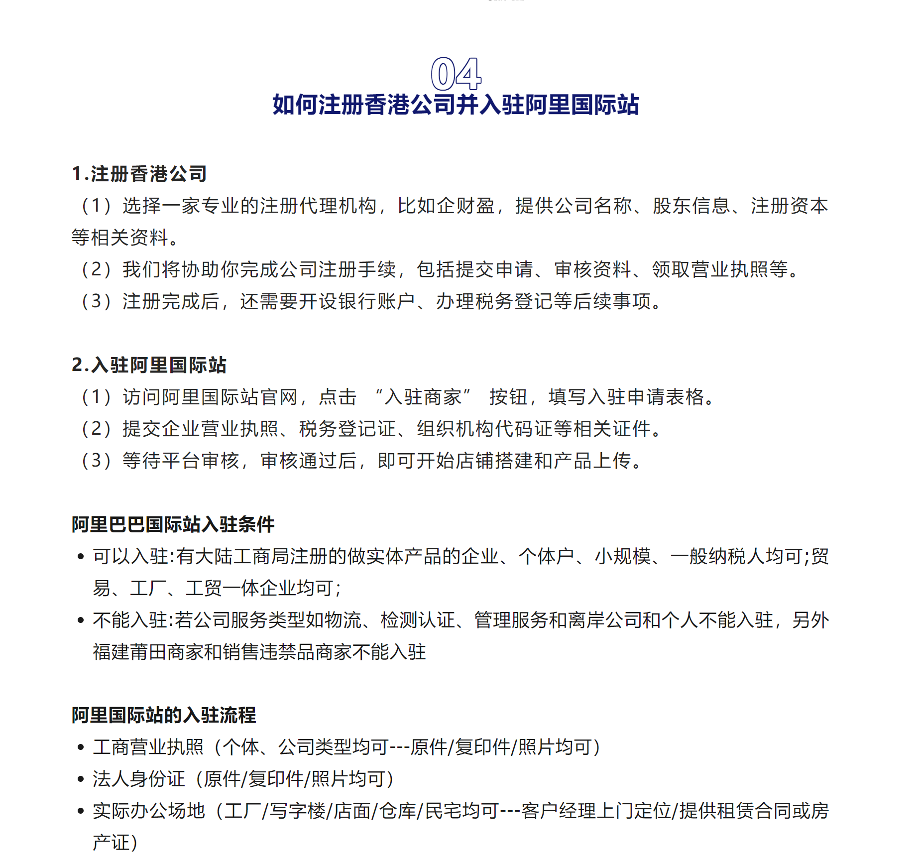 04如何注册香港公司并入驻阿里国际站1.注册香港公司（1）选择一家专业的注册代理机构，比如企财盈，提供公司名称、股东信息、注册资本等相关资料。
（2）我们将协助你完成公司注册手续，包括提交申请、审核资料、领取营业执照等。
（3）注册完成后，还需要开设银行账户、办理税务登记等后续事项。
2.入驻阿里国际站
（1）访问阿里国际站官网，点击 “入驻商家” 按钮，填写入驻申请表格。
（2）提交企业营业执照、税务登记证、组织机构代码证等相关证件。
（3）等待平台审核，审核通过后，即可开始店铺搭建和产品上传。
阿里巴巴国际站入驻条件可以入驻:有大陆工商局注册的做实体产品的企业、个体户、小规模、一般纳税人均可;贸易、工厂、工贸一体企业均可；不能入驻:若公司服务类型如物流、检测认证、管理服务和离岸公司和个人不能入驻，另外福建莆田商家和销售违禁品商家不能入驻
阿里国际站的入驻流程工商营业执照（个体、公司类型均可---原件/复印件/照片均可）法人身份证（原件/复印件/照片均可）实际办公场地（工厂/写字楼/店面/仓库/民宅均可---客户经理上门定位/提供租赁合同或房产证）