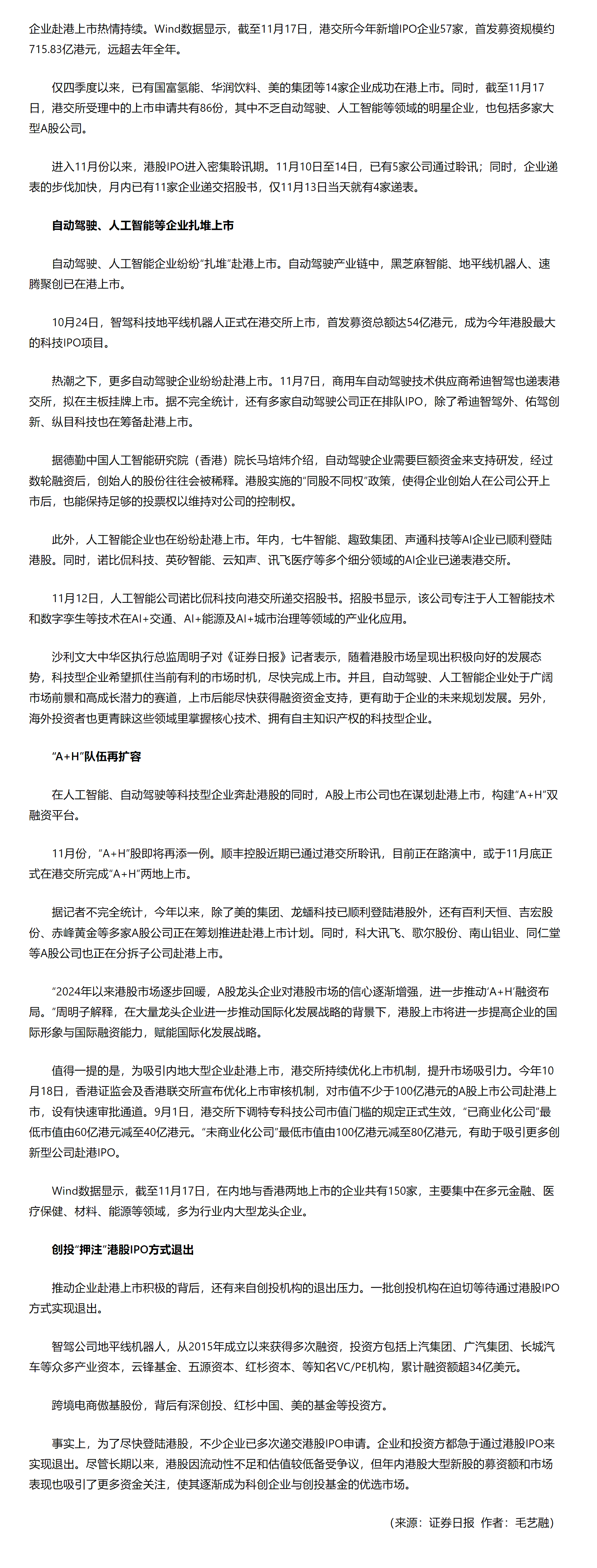 企业赴港上市热情持续。Wind数据显示，截至11月17日，港交所今年新增IPO企业57家，首发募资规模约715.83亿港元，远超去年全年。

　　仅四季度以来，已有国富氢能、华润饮料、美的集团等14家企业成功在港上市。同时，截至11月17日，港交所受理中的上市申请共有86份，其中不乏自动驾驶、人工智能等领域的明星企业，也包括多家大型A股公司。

　　进入11月份以来，港股IPO进入密集聆讯期。11月10日至14日，已有5家公司通过聆讯；同时，企业递表的步伐加快，月内已有11家企业递交招股书，仅11月13日当天就有4家递表。

　　自动驾驶、人工智能等企业扎堆上市

　　自动驾驶、人工智能企业纷纷“扎堆”赴港上市。自动驾驶产业链中，黑芝麻智能、地平线机器人、速腾聚创已在港上市。

　　10月24日，智驾科技地平线机器人正式在港交所上市，首发募资总额达54亿港元，成为今年港股最大的科技IPO项目。

　　热潮之下，更多自动驾驶企业纷纷赴港上市。11月7日，商用车自动驾驶技术供应商希迪智驾也递表港交所，拟在主板挂牌上市。据不完全统计，还有多家自动驾驶公司正在排队IPO，除了希迪智驾外、佑驾创新、纵目科技也在筹备赴港上市。

　　据德勤中国人工智能研究院（香港）院长马培炜介绍，自动驾驶企业需要巨额资金来支持研发，经过数轮融资后，创始人的股份往往会被稀释。港股实施的“同股不同权”政策，使得企业创始人在公司公开上市后，也能保持足够的投票权以维持对公司的控制权。

　　此外，人工智能企业也在纷纷赴港上市。年内，七牛智能、趣致集团、声通科技等AI企业已顺利登陆港股。同时，诺比侃科技、英矽智能、云知声、讯飞医疗等多个细分领域的AI企业已递表港交所。

　　11月12日，人工智能公司诺比侃科技向港交所递交招股书。招股书显示，该公司专注于人工智能技术和数字孪生等技术在AI+交通、AI+能源及AI+城市治理等领域的产业化应用。

　　沙利文大中华区执行总监周明子对《证券日报》记者表示，随着港股市场呈现出积极向好的发展态势，科技型企业希望抓住当前有利的市场时机，尽快完成上市。并且，自动驾驶、人工智能企业处于广阔市场前景和高成长潜力的赛道，上市后能尽快获得融资资金支持，更有助于企业的未来规划发展。另外，海外投资者也更青睐这些领域里掌握核心技术、拥有自主知识产权的科技型企业。

　　“A+H”队伍再扩容

　　在人工智能、自动驾驶等科技型企业奔赴港股的同时，A股上市公司也在谋划赴港上市，构建“A+H”双融资平台。

　　11月份，“A+H”股即将再添一例。顺丰控股近期已通过港交所聆讯，目前正在路演中，或于11月底正式在港交所完成“A+H”两地上市。

　　据记者不完全统计，今年以来，除了美的集团、龙蟠科技已顺利登陆港股外，还有百利天恒、吉宏股份、赤峰黄金等多家A股公司正在筹划推进赴港上市计划。同时，科大讯飞、歌尔股份、南山铝业、同仁堂等A股公司也正在分拆子公司赴港上市。

　　“2024年以来港股市场逐步回暖，A股龙头企业对港股市场的信心逐渐增强，进一步推动‘A+H’融资布局。”周明子解释，在大量龙头企业进一步推动国际化发展战略的背景下，港股上市将进一步提高企业的国际形象与国际融资能力，赋能国际化发展战略。

　　值得一提的是，为吸引内地大型企业赴港上市，港交所持续优化上市机制，提升市场吸引力。今年10月18日，香港证监会及香港联交所宣布优化上市审核机制，对市值不少于100亿港元的A股上市公司赴港上市，设有快速审批通道。9月1日，港交所下调特专科技公司市值门槛的规定正式生效，“已商业化公司”最低市值由60亿港元减至40亿港元。“未商业化公司”最低市值由100亿港元减至80亿港元，有助于吸引更多创新型公司赴港IPO。

　　Wind数据显示，截至11月17日，在内地与香港两地上市的企业共有150家，主要集中在多元金融、医疗保健、材料、能源等领域，多为行业内大型龙头企业。

　　创投“押注”港股IPO方式退出

　　推动企业赴港上市积极的背后，还有来自创投机构的退出压力。一批创投机构在迫切等待通过港股IPO方式实现退出。

　　智驾公司地平线机器人，从2015年成立以来获得多次融资，投资方包括上汽集团、广汽集团、长城汽车等众多产业资本，云锋基金、五源资本、红杉资本、等知名VC/PE机构，累计融资额超34亿美元。

　　跨境电商傲基股份，背后有深创投、红杉中国、美的基金等投资方。

　　事实上，为了尽快登陆港股，不少企业已多次递交港股IPO申请。企业和投资方都急于通过港股IPO来实现退出。尽管长期以来，港股因流动性不足和估值较低备受争议，但年内港股大型新股的募资额和市场表现也吸引了更多资金关注，使其逐渐成为科创企业与创投基金的优选市场。

（来源：证券日报  作者：毛艺融）