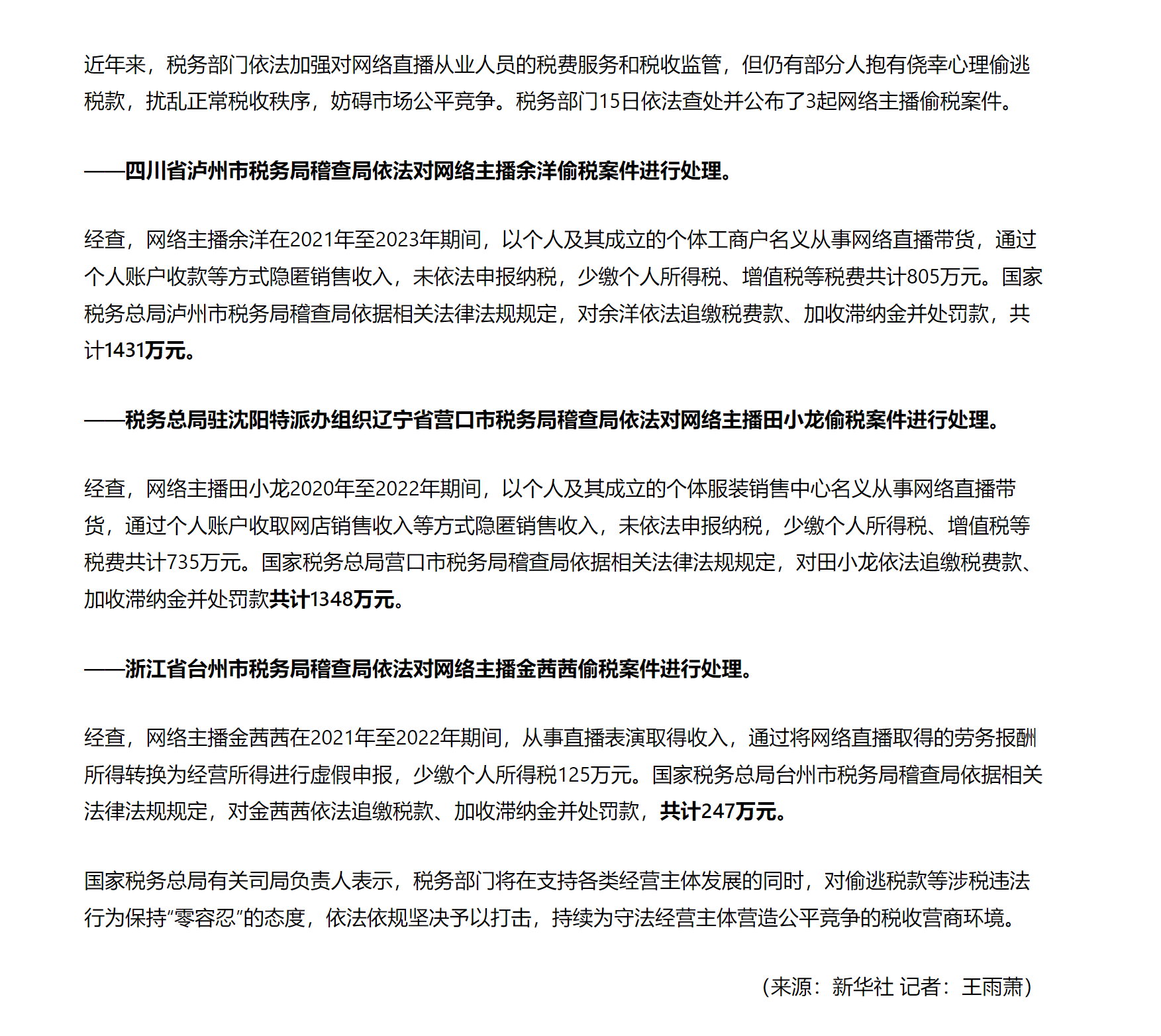 近年来，税务部门依法加强对网络直播从业人员的税费服务和税收监管，但仍有部分人抱有侥幸心理偷逃税款，扰乱正常税收秩序，妨碍市场公平竞争。税务部门15日依法查处并公布了3起网络主播偷税案件。

——四川省泸州市税务局稽查局依法对网络主播余洋偷税案件进行处理。

经查，网络主播余洋在2021年至2023年期间，以个人及其成立的个体工商户名义从事网络直播带货，通过个人账户收款等方式隐匿销售收入，未依法申报纳税，少缴个人所得税、增值税等税费共计805万元。国家税务总局泸州市税务局稽查局依据相关法律法规规定，对余洋依法追缴税费款、加收滞纳金并处罚款，共计1431万元。

——税务总局驻沈阳特派办组织辽宁省营口市税务局稽查局依法对网络主播田小龙偷税案件进行处理。

经查，网络主播田小龙2020年至2022年期间，以个人及其成立的个体服装销售中心名义从事网络直播带货，通过个人账户收取网店销售收入等方式隐匿销售收入，未依法申报纳税，少缴个人所得税、增值税等税费共计735万元。国家税务总局营口市税务局稽查局依据相关法律法规规定，对田小龙依法追缴税费款、加收滞纳金并处罚款共计1348万元。

——浙江省台州市税务局稽查局依法对网络主播金茜茜偷税案件进行处理。

经查，网络主播金茜茜在2021年至2022年期间，从事直播表演取得收入，通过将网络直播取得的劳务报酬所得转换为经营所得进行虚假申报，少缴个人所得税125万元。国家税务总局台州市税务局稽查局依据相关法律法规规定，对金茜茜依法追缴税款、加收滞纳金并处罚款，共计247万元。

国家税务总局有关司局负责人表示，税务部门将在支持各类经营主体发展的同时，对偷逃税款等涉税违法行为保持“零容忍”的态度，依法依规坚决予以打击，持续为守法经营主体营造公平竞争的税收营商环境。

（来源：新华社 记者：王雨萧）