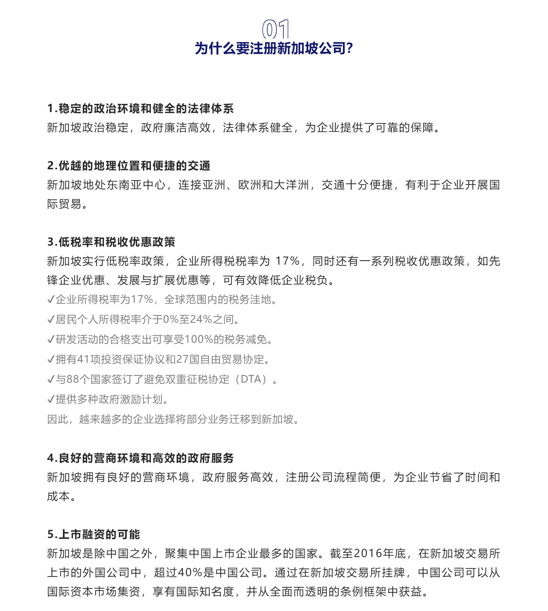 01

为什么要注册新加坡公司？


1.稳定的政治环境和健全的法律体系
新加坡政治稳定，政府廉洁高效，法律体系健全，为企业提供了可靠的保障。



2.优越的地理位置和便捷的交通

新加坡地处东南亚中心，连接亚洲、欧洲和大洋洲，交通十分便捷，有利于企业开展国际贸易。



3.低税率和税收优惠政策

新加坡实行低税率政策，企业所得税税率为 17%，同时还有一系列税收优惠政策，如先锋企业优惠、发展与扩展优惠等，可有效降低企业税负。
✔企业所得税率为17%，全球范围内的税务洼地。
✔居民个人所得税率介于0%至24%之间。
✔研发活动的合格支出可享受100%的税务减免。
✔拥有41项投资保证协议和27国自由贸易协定。
✔与88个国家签订了避免双重征税协定（DTA）。
✔提供多种政府激励计划。
因此，越来越多的企业选择将部分业务迁移到新加坡。


4.良好的营商环境和高效的政府服务

新加坡拥有良好的营商环境，政府服务高效，注册公司流程简便，为企业节省了时间和成本。



5.上市融资的可能

新加坡是除中国之外，聚集中国上市企业最多的国家。截至2016年底，在新加坡交易所上市的外国公司中，超过40%是中国公司。通过在新加坡交易所挂牌，中国公司可以从国际资本市场集资，享有国际知名度，并从全面而透明的条例框架中获益。