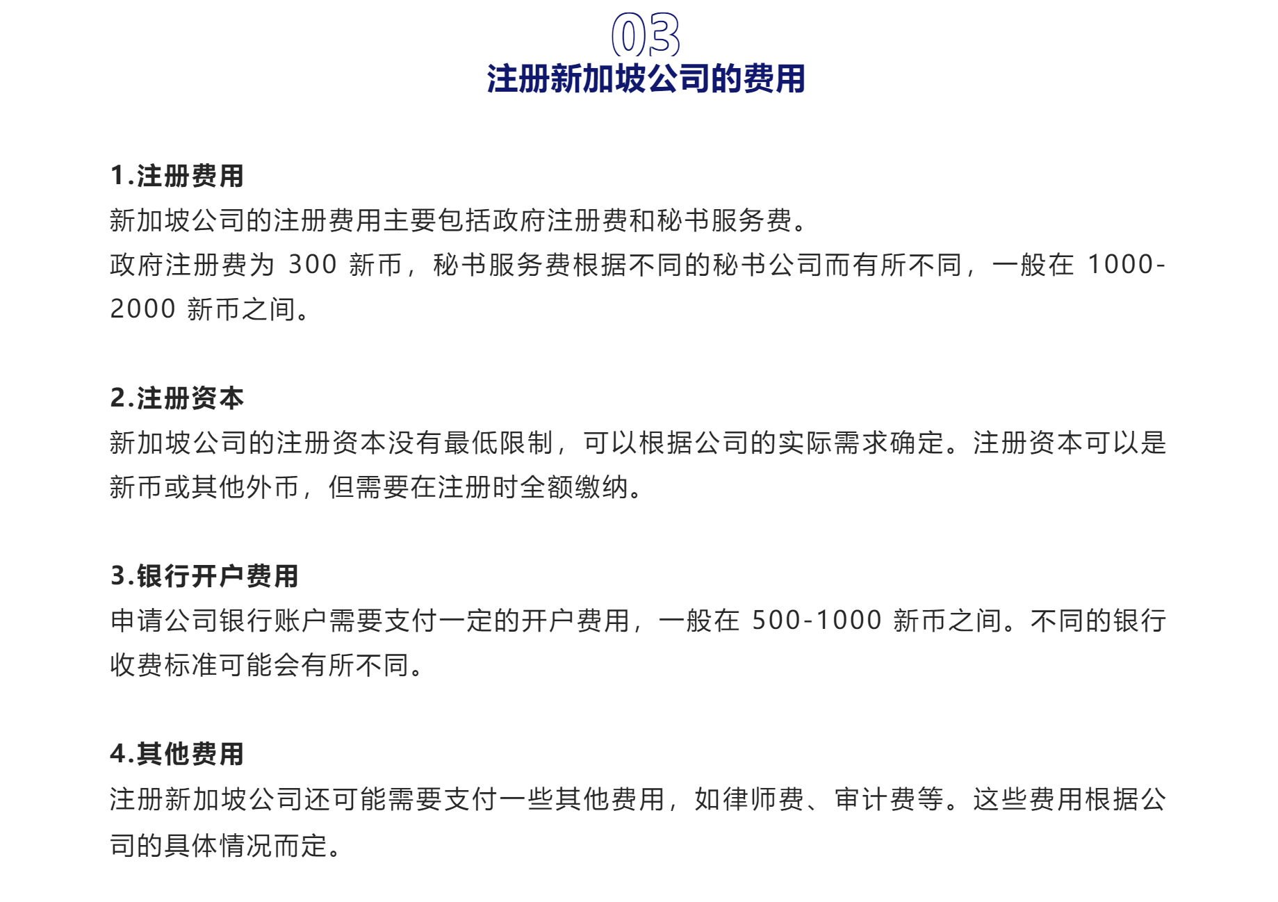 03

注册新加坡公司的费用

1.注册费用
新加坡公司的注册费用主要包括政府注册费和秘书服务费。
政府注册费为 300 新币，秘书服务费根据不同的秘书公司而有所不同，一般在 1000-2000 新币之间。

2.注册资本
新加坡公司的注册资本没有最低限制，可以根据公司的实际需求确定。注册资本可以是新币或其他外币，但需要在注册时全额缴纳。

3.银行开户费用
申请公司银行账户需要支付一定的开户费用，一般在 500-1000 新币之间。不同的银行收费标准可能会有所不同。

4.其他费用
注册新加坡公司还可能需要支付一些其他费用，如律师费、审计费等。这些费用根据公司的具体情况而定。