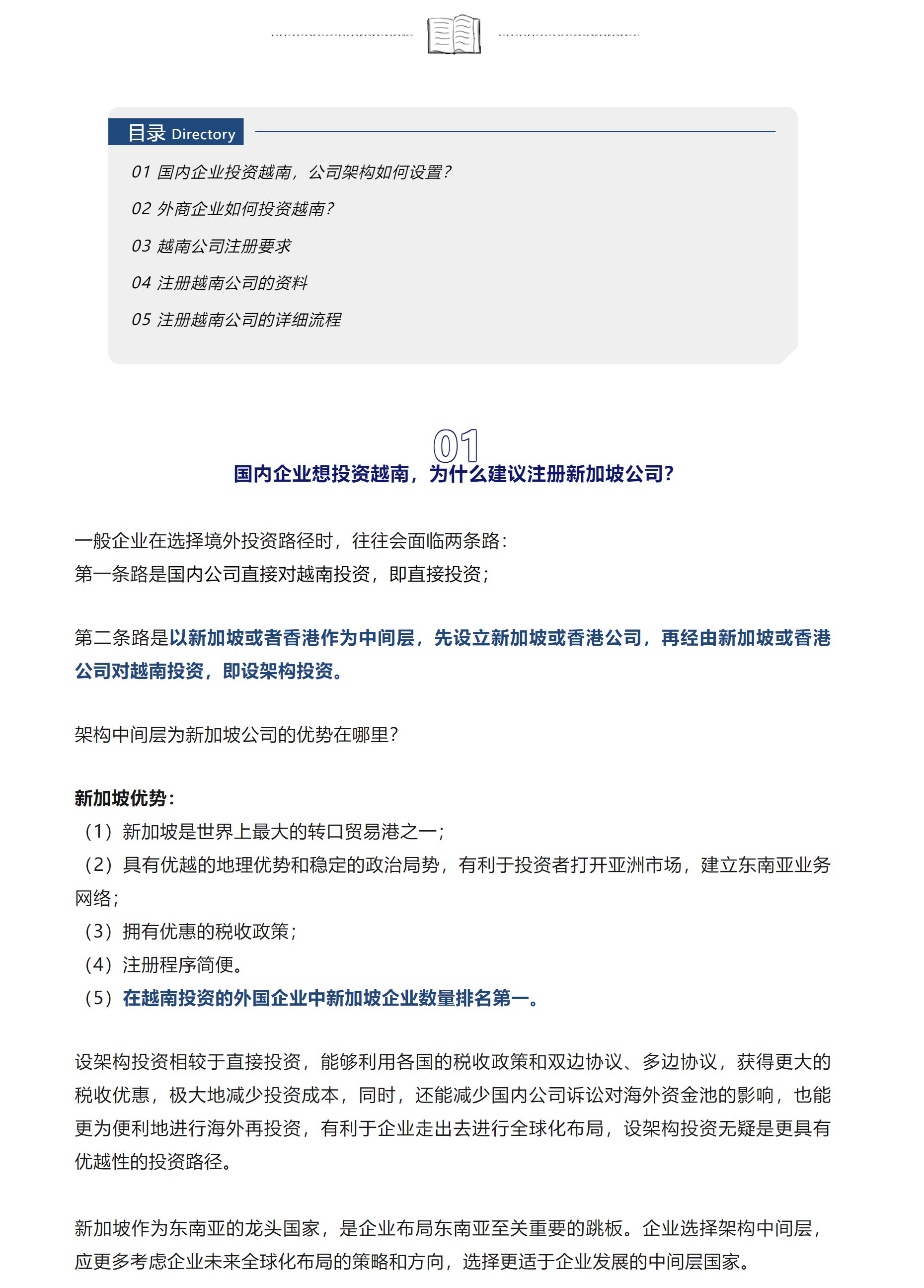 目录 Directory

01 国内企业投资越南，公司架构如何设置？

02 外商企业如何投资越南？

03 越南公司注册要求

04 注册越南公司的资料

05 注册越南公司的详细流程



01

国内企业想投资越南，为什么建议注册新加坡公司？

一般企业在选择境外投资路径时，往往会面临两条路：

第一条路是国内公司直接对越南投资，即直接投资；



第二条路是以新加坡或者香港作为中间层，先设立新加坡或香港公司，再经由新加坡或香港公司对越南投资，即设架构投资。



架构中间层为新加坡公司的优势在哪里？



新加坡优势：

（1）新加坡是世界上最大的转口贸易港之一；

（2）具有优越的地理优势和稳定的政治局势，有利于投资者打开亚洲市场，建立东南亚业务网络；

（3）拥有优惠的税收政策；

（4）注册程序简便。

（5）在越南投资的外国企业中新加坡企业数量排名第一。



设架构投资相较于直接投资，能够利用各国的税收政策和双边协议、多边协议，获得更大的税收优惠，极大地减少投资成本，同时，还能减少国内公司诉讼对海外资金池的影响，也能更为便利地进行海外再投资，有利于企业走出去进行全球化布局，设架构投资无疑是更具有优越性的投资路径。



新加坡作为东南亚的龙头国家，是企业布局东南亚至关重要的跳板。企业选择架构中间层，应更多考虑企业未来全球化布局的策略和方向，选择更适于企业发展的中间层国家。